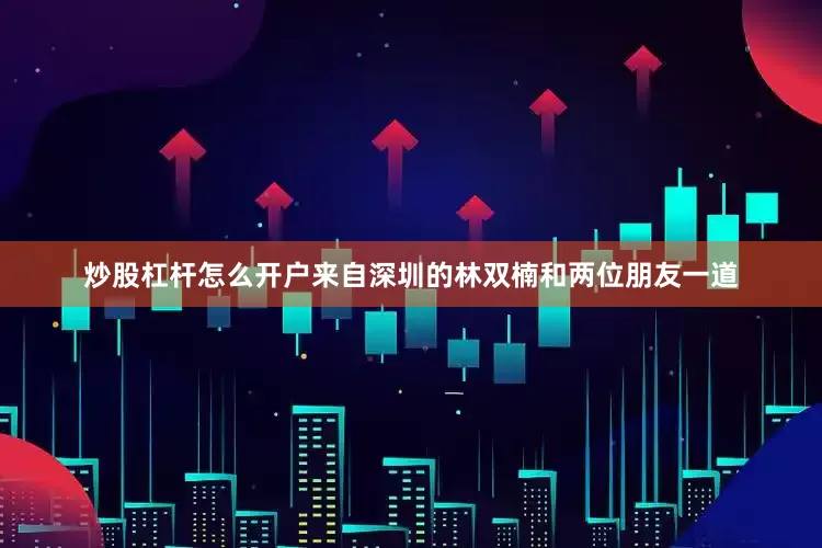 炒股杠杆怎么开户来自深圳的林双楠和两位朋友一道