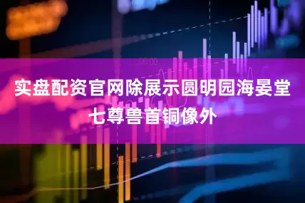 实盘配资官网除展示圆明园海晏堂七尊兽首铜像外